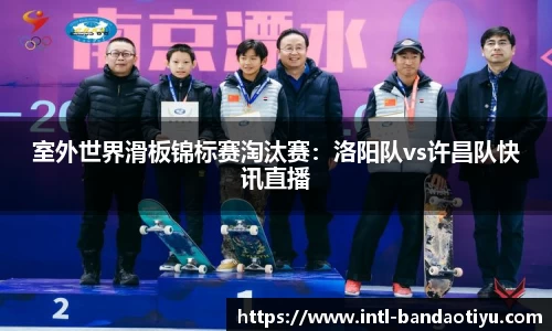 室外世界滑板锦标赛淘汰赛：洛阳队vs许昌队快讯直播